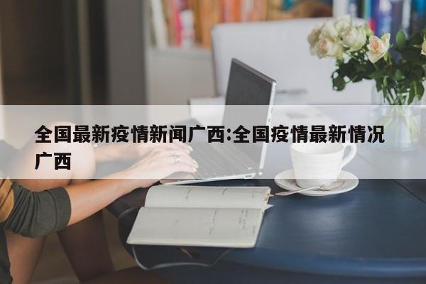 全国最新疫情新闻广西：全国疫情最新情况 广西