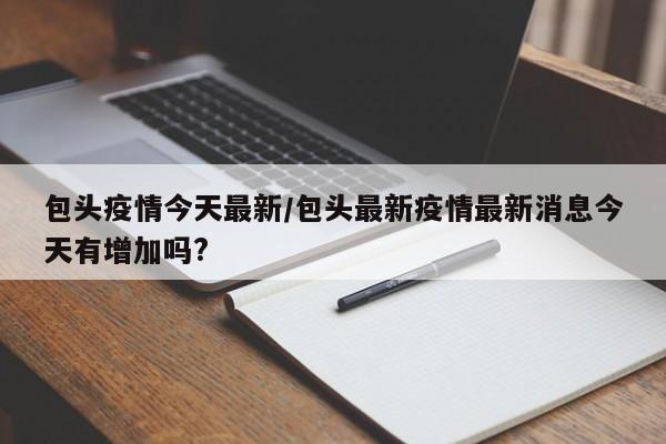 包头疫情今天最新／包头最新疫情最新消息今天有增加吗？