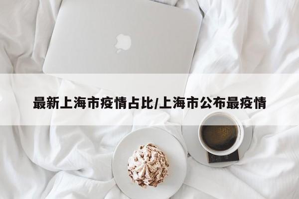 最新上海市疫情占比／上海市公布最疫情