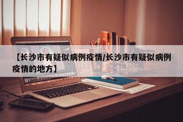 【长沙市有疑似病例疫情／长沙市有疑似病例疫情的地方】
