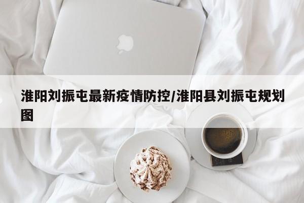 淮阳刘振屯最新疫情防控／淮阳县刘振屯规划图