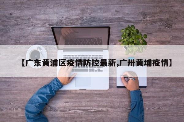 【广东黄浦区疫情防控最新,广卅黄埔疫情】