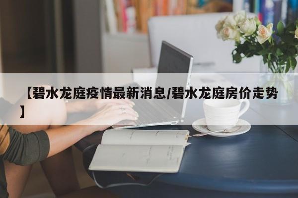 【碧水龙庭疫情最新消息／碧水龙庭房价走势】