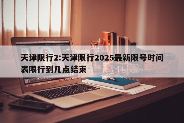 天津限行2：天津限行2025最新限号时间表限行到几点结束