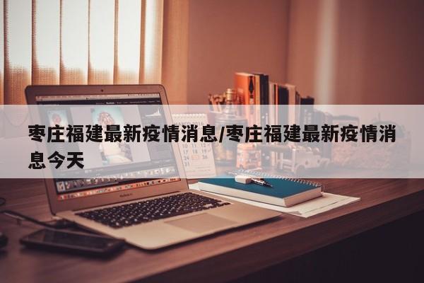 枣庄福建最新疫情消息／枣庄福建最新疫情消息今天