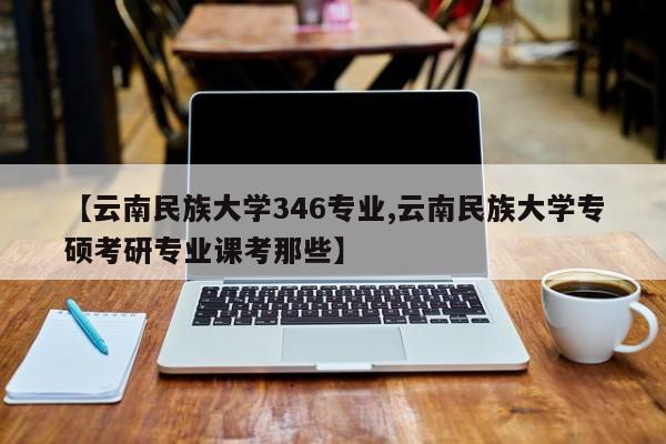 【云南民族大学346专业,云南民族大学专硕考研专业课考那些】