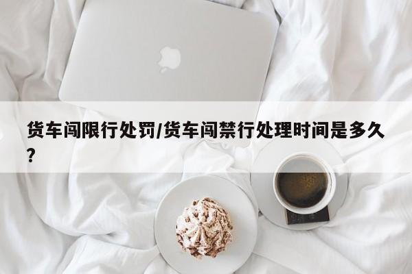 货车闯限行处罚／货车闯禁行处理时间是多久？