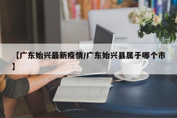 【广东始兴最新疫情／广东始兴县属于哪个市】