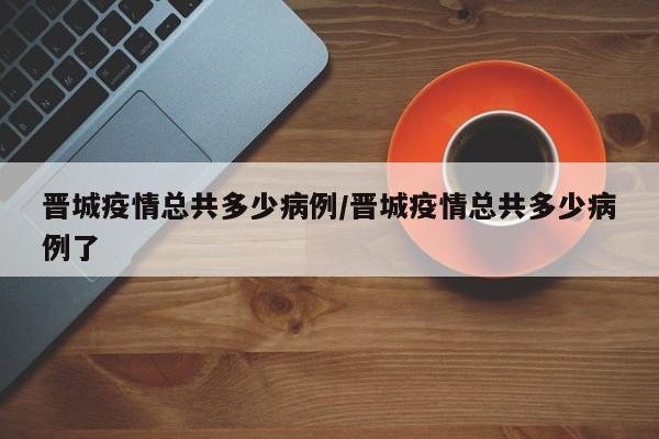 晋城疫情总共多少病例／晋城疫情总共多少病例了