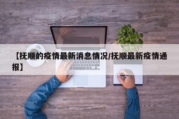 【抚顺的疫情最新消息情况／抚顺最新疫情通报】