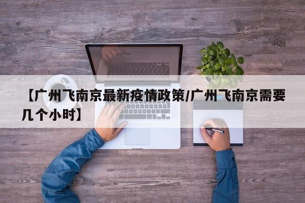 【广州飞南京最新疫情政策／广州飞南京需要几个小时】