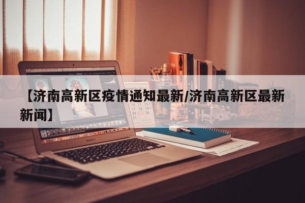 【济南高新区疫情通知最新／济南高新区最新新闻】
