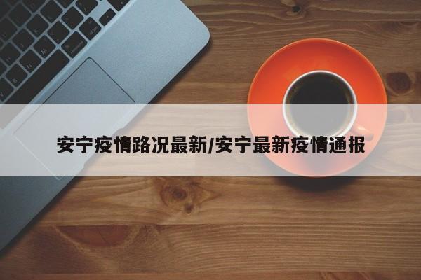 安宁疫情路况最新／安宁最新疫情通报