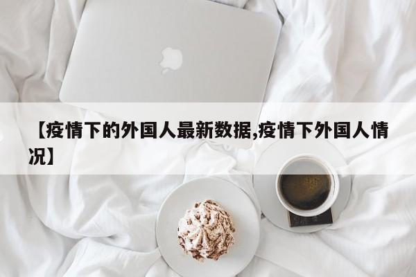 【疫情下的外国人最新数据,疫情下外国人情况】