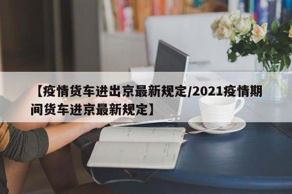 【疫情货车进出京最新规定／2021疫情期间货车进京最新规定】