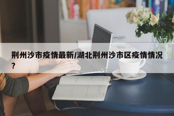 荆州沙市疫情最新／湖北荆州沙市区疫情情况？
