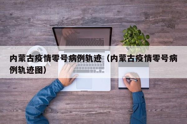 内蒙古疫情零号病例轨迹（内蒙古疫情零号病例轨迹图）