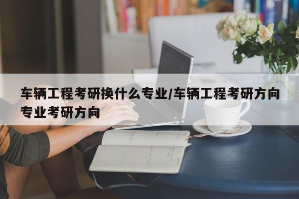 车辆工程考研换什么专业／车辆工程考研方向专业考研方向