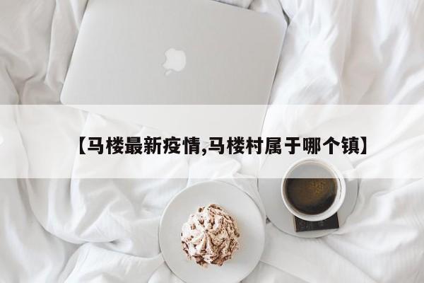 【马楼最新疫情,马楼村属于哪个镇】
