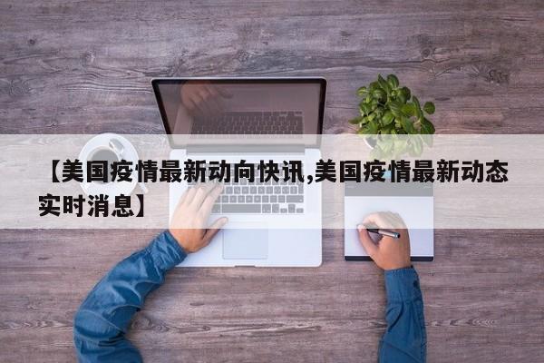 【美国疫情最新动向快讯,美国疫情最新动态实时消息】