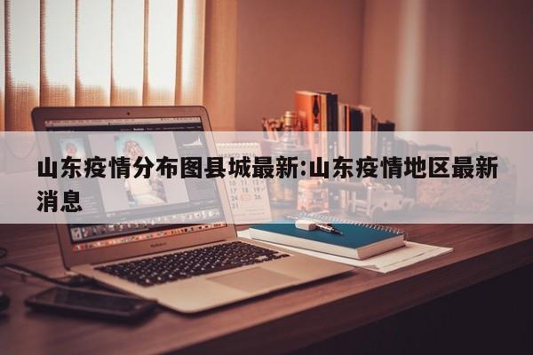 山东疫情分布图县城最新：山东疫情地区最新消息