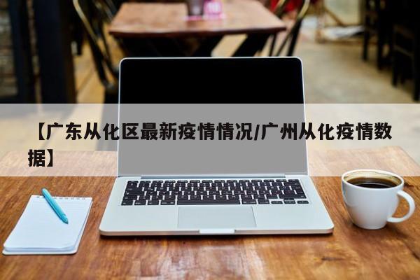 【广东从化区最新疫情情况／广州从化疫情数据】