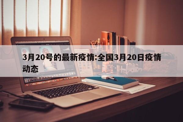 3月20号的最新疫情：全国3月20日疫情动态