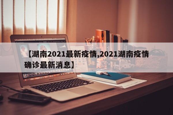 【湖南2021最新疫情,2021湖南疫情确诊最新消息】