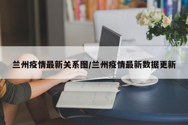 兰州疫情最新关系图／兰州疫情最新数据更新