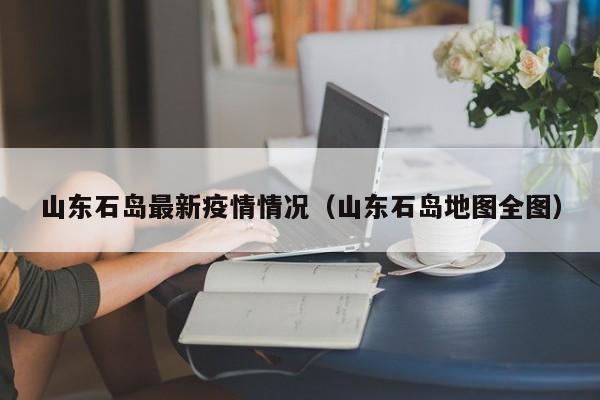 山东石岛最新疫情情况（山东石岛地图全图）