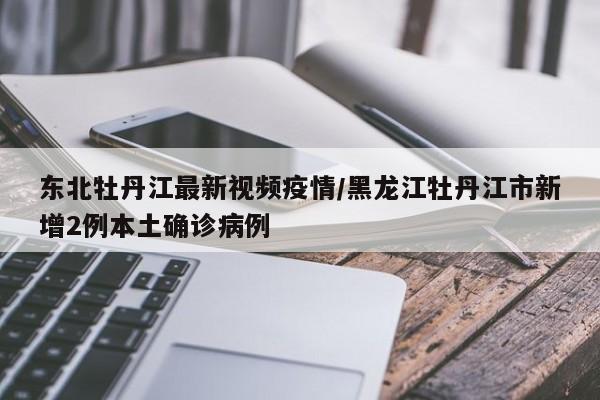 东北牡丹江最新视频疫情／黑龙江牡丹江市新增2例本土确诊病例