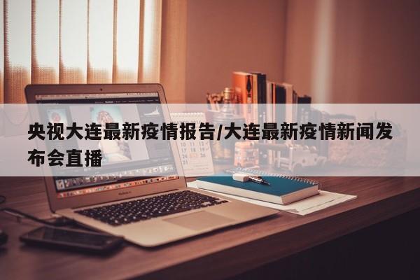 央视大连最新疫情报告／大连最新疫情新闻发布会直播