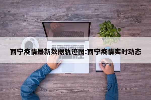 西宁疫情最新数据轨迹图：西宁疫情实时动态