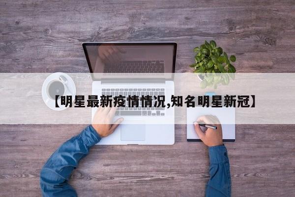 【明星最新疫情情况,知名明星新冠】