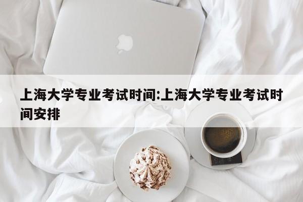 上海大学专业考试时间：上海大学专业考试时间安排