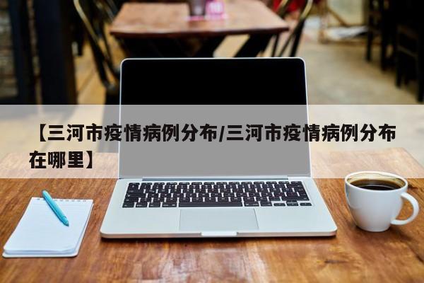 【三河市疫情病例分布／三河市疫情病例分布在哪里】