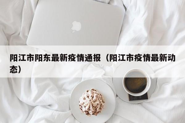 阳江市阳东最新疫情通报（阳江市疫情最新动态）