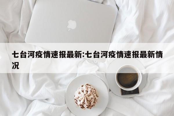 七台河疫情速报最新：七台河疫情速报最新情况