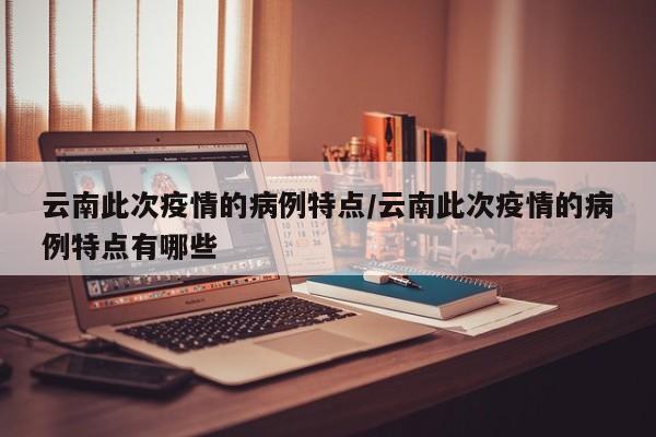 云南此次疫情的病例特点／云南此次疫情的病例特点有哪些