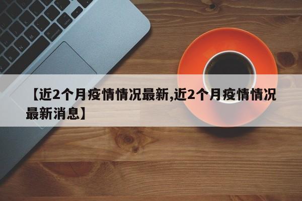 【近2个月疫情情况最新,近2个月疫情情况最新消息】