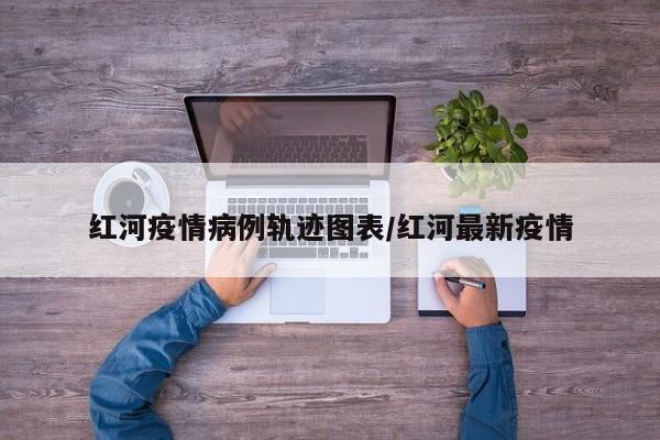 红河疫情病例轨迹图表／红河最新疫情