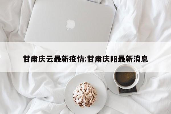 甘肃庆云最新疫情：甘肃庆阳最新消息