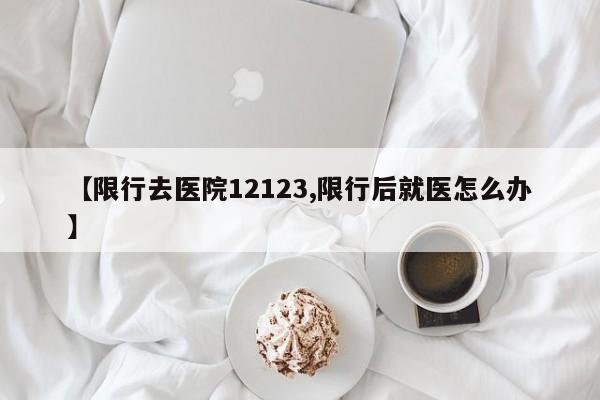 【限行去医院12123,限行后就医怎么办】