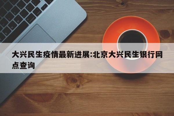 大兴民生疫情最新进展：北京大兴民生银行网点查询
