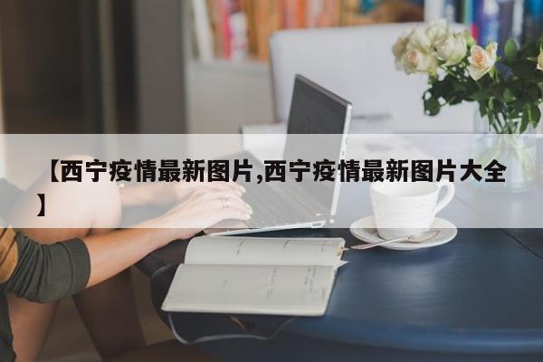【西宁疫情最新图片,西宁疫情最新图片大全】