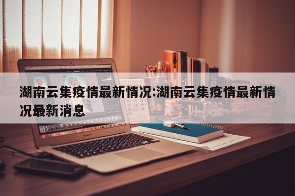 湖南云集疫情最新情况：湖南云集疫情最新情况最新消息