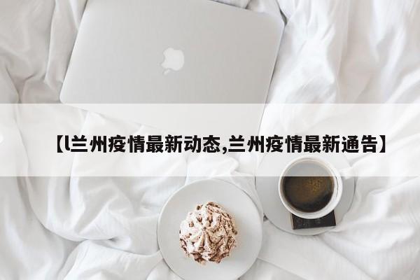 【l兰州疫情最新动态,兰州疫情最新通告】