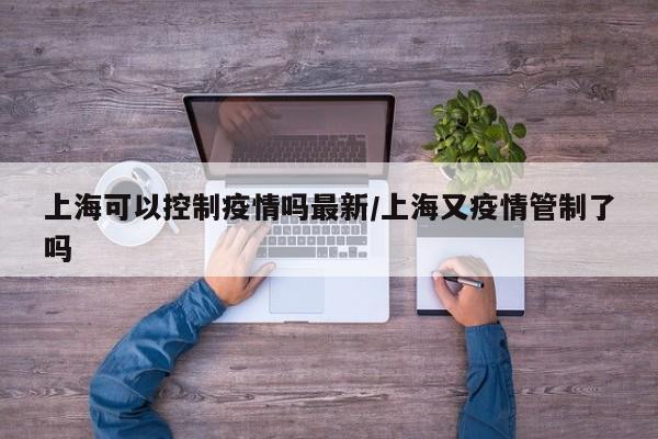 上海可以控制疫情吗最新／上海又疫情管制了吗