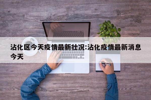 沾化区今天疫情最新壮况：沾化疫情最新消息今天