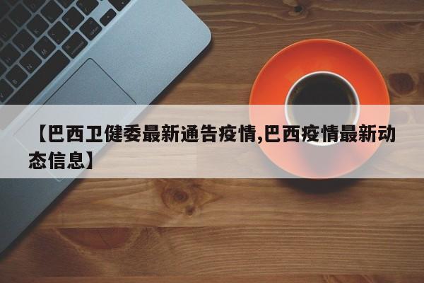 【巴西卫健委最新通告疫情,巴西疫情最新动态信息】